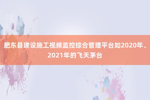 肥东县建设施工视频监控综合管理平台如2020年、2021年的飞天茅台